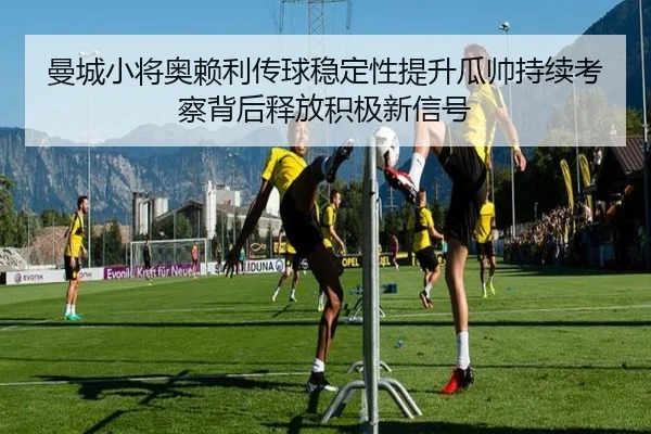 曼城小将奥赖利传球稳定性提升瓜帅持续考察背后释放积极新信号
